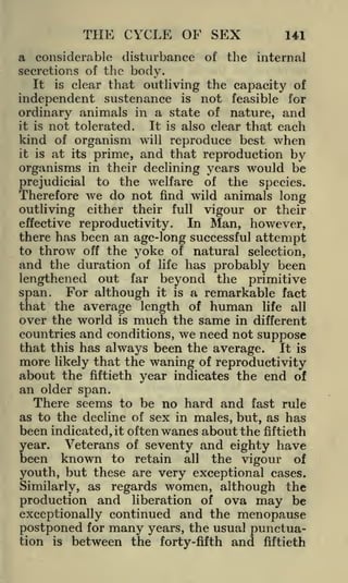 THE CYCLE OF SEX

141

a considerable disturbance of the internal
secretions of the body.
It is clear that outliving the capacity of
independent sustenance is not feasible for
ordinary animals in a state of nature, and
it is not tolerated.
It is also clear that each
kind of organism will reproduce best when
it is at its prime, and that reproduction
by
organisms in their declining years would be
prejudicial to the welfare of the species.
Therefore we do not find wild animals long
outliving either their full vigour or their
effective reproductivity.
In Man, however,
there has been an age-long successful attempt
to throw off the yoke of natural selection,
and the duration of life has probably been
lengthened out far beyond the primitive
span. For although it is a remarkable fact
that the average length of human life all
over the world is much the same in different
countries and conditions, we need not suppose
that this has always been the average. It is
more likely that the waning of reproductivity
about the fiftieth year indicates the end of
an older span.
There seems to be no hard and fast rule
as to the decline of sex in males, but, as has
been indicated, it often wanes about the fiftieth
Veterans of seventy and eighty have
year.
been known to retain all the vigour of
youth, but these are very exceptional cases.
Similarly, as regards women, although the
production and liberation of ova may be
exceptionally continued and the menopause
postponed for many years, the usual punctuation is between the forty-fifth and fiftieth

 