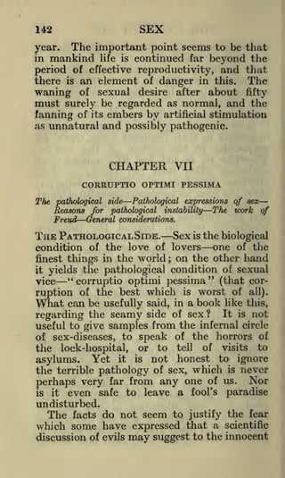 SEX

142

year. The important point seems to be that
in mankind life is continued far beyond the
period of effective reproductivity, and that
there is an element of danger in this. The
waning of sexual desire after about fifty
must surely be regarded as normal, and the
fanning of its embers by artificial stimulation
as unnatural and possibly pathogenic.

CHAPTER

VII

CORRUPTIO OPTIMI PESSIMA
The

pathological side

Pathological expressions of sex-

Seasons for pathological

Freud

instability

The work of

General considerations.

THE PATHOLOGICAL SIDE.

Sex is the biological
condition of the love of lovers one of the
finest things in the world on the other hand
it yields the pathological condition of sexual
;

vice
"corruptio optimi pessima" (that corruption of the best which is worst of all).
What can be usefully said, in a book like this,
regarding the seamy side of sex? It is not
useful to give samples from the infernal circle
of sex-diseases, to speak of the horrors of
the lock-hospital, or to tell of visits to
asylums. Yet it is not honest to ignore
the terrible pathology of sex, which is never

perhaps very far from any one of us. Nor
is it even safe to leave a fool's
paradise
undisturbed.

The facts do not seem to justify the fear
which some have expressed that a scientific
discussion of evils

may suggest

to the innocent

 