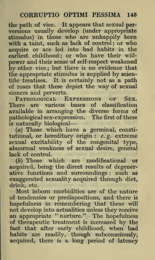 CORRUPTIO OPTIMI PESSIMA

143

the path of vice. It appears that sexual perversions usually develop (under appropriate
stimulus) in those who are unhappily born
with a taint, such as lack of control or who
acquire or are led into bad habits in the
earliest childhood; or who have their willpower and their sense of self-respect weakened
by other vice but there is no evidence that
the appropriate stimulus is supplied by scienIt is certainly not as a path
tific treatises.
of roses that these depict the way of sexual
;

;

and perverts.
PATHOLOGICAL EXPRESSIONS

sinners

OF

SEX.

There

are various bases of classification
available in arranging the diverse forms of
pathological sex-expression. The first of these
is

naturally biological

Those which have a germinal, constie. g. extreme
tutional, or hereditary origin
sexual excitability of the congenital type,
abnormal weakness of sexual desire, general
lack of control.
(a)

:

Those

which

are modificational or
the direct results of degeneracquired, being
ative functions and surroundings
such as
exaggerated sexuality acquired through diet,
(b)

:

drink, etc.

Most inborn morbidities are of the nature
of tendencies or predispositions, and there is
hopefulness in remembering that these will
not develop into actualities unless they receive
an appropriate

"

nurture."

The hopefulness

of therapeutic treatment is increased by the
fact that after early childhood, when bad

habits

are readily, though subconsciously,
acquired, there is a long period of latency

 