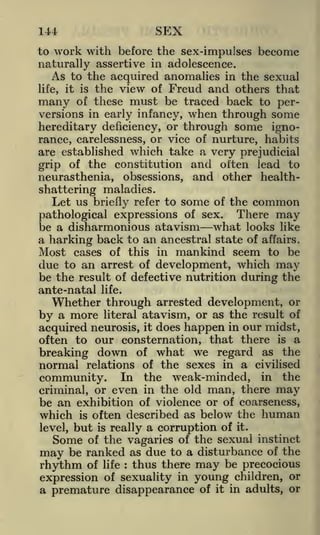 SEX

144

work with before the sex-impulses become
naturally assertive in adolescence.
As to the acquired anomalies in the sexual
life, it is the view of Freud and others that
many of these must be traced back to perversions in early infancy, when through some
hereditary deficiency, or through some ignorance, carelessness, or vice of nurture, habits
are established which take a very prejudicial
grip of the constitution and often lead to
neurasthenia, obsessions, and other healthshattering maladies.
Let us briefly refer to some of the common

to

pathological expressions of sex.

There

may

be a disharmonious atavism what looks like
a harking back to an ancestral state of affairs.
Most cases of this in mankind seem to be

due to an arrest of development, which

may

be the result of defective nutrition during the
ante-natal

life.

Whether through arrested development, or
by a more literal atavism, or as the result of
acquired neurosis, it does happen in our midst,
often to our consternation, that there is a
breaking down of what we regard as the
normal relations of the sexes in a civilised
community. In the weak-minded, in the
criminal, or even in the old man, there may
be an exhibition of violence or of coarseness,
which is often described as below the human
is really a corruption of it.
of the vagaries of the sexual instinct
may be ranked as due to a disturbance of the
rhythm of life thus there may be precocious
expression of sexuality in young children, or
a premature disappearance of it in adults, or

level,

but

Some

:

 