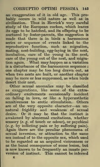 CORRUPTIO OPTIMI PESSIMA

145

an exaggeration of

it in old age.
This probably occurs in wild nature as well as in
Thus in Herrick's very careful
civilisation.
of the European cuckoo, which leaves
study
its eggs to be hatched, and its offspring to be
nurtured by foster-parents, the suggestion is
made that there is in birds a harmonious
series or sequence of events linked to the
reproductive function, such as migration,
mating, nest-building, egg-laying in the nest,
incubation, care of the young in the nest,
care of the young out of the nest, and migraWhat may happen as a variation
tion again.
is a disturbance of the harmonious sequence
one chapter may be too long drawn out, as
when two nests are built, or another chapter
may be more or less suppressed, as when birds
:

desert their nest.
Other sexual anomalies may be classified
as exaggerations, like some of the extraordinary excitements occasionally incident
on falling in love, or like a hypersesthetic
Others
sensitiveness to erotic stimulation.
are of the very opposite character an unnatural frigidity and weakness of sexual

Or it may be that the instinct is
desire.
awakened by abnormal excitations, whether
of touch or odour), or psychical
by suffering pain).
there are the peculiar phenomena of

sensory
(e. g.

by

Again

(e. g.

inflicting pain or

sexual inversion, or attraction to the same
sex instead of to the opposite sex, which used
to be regarded as an acquired viciousness or
as the banal consequence of some lesion, but
is now known to be frequently an innate perversion of instinct. This cannot be inferred

K

 