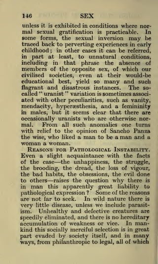 SEX

146

unless it is exhibited in conditions where normal sexual gratification is practicable. In
some forms, the sexual inversion may be
traced back to perverting experiences in early

childhood; in other cases it can be referred,
part at least, to unnatural conditions,
including in that phrase the absence of
members of the opposite sex, of which our
in

civilised

societies,

even

at

their

would-be

yield so many and such
and disastrous instances. The soflagrant
"
"
called uranist
variation is sometimes associated with other peculiarities, such as vanity,

educational best,

mendacity, hyperaesthesia, and a femininity
but it seems clear that there are

in males,

occasionally uranists who are otherwise norFrom all such anomalies one turns
mal.
with relief to the opinion of Sancho Panza
the wise, who liked a man to be a man and a
woman a woman.
REASONS FOR PATHOLOGICAL INSTABILITY.
Even a slight acquaintance with the facts
the unhappiness, the struggle,
of the case
the brooding, the dread, the loss of vigour,
the bad habits, the obsessions, the evil done
to others raises the question why there is

man this apparently great liability to
pathological expression ? Some of the reasons
In wild nature there is
are not far to seek.
little disease, unless we include parasitvery
ism.
Unhealthy and defective creatures are
speedily eliminated, and there is no hereditary
accumulation of weakness or vice. In mankind this socially merciful selection is in great
in

part evaded by society

and

in

many

legal, all of

which

itself,

ways, from philanthropic to

 