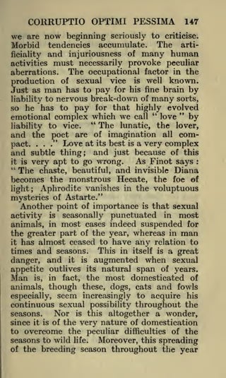 CORRUPTIO OPTIMI PESSIMA
we

147

now

beginning seriously to criticise.
tendencies accumulate. The arti-

are

Morbid

and injuriousness of many human
must necessarily provoke peculiar
The occupational factor in the
aberrations.
of sexual vice is well known.
production
Just as man has to pay for his fine brain by
liability to nervous break-down of many sorts,
so he has to pay for that highly evolved
"
"
love
emotional complex which we call
by
"
The lunatic, the lover,
liability to vice.
and the poet are of imagination all compact. ..." Love at its best is a very complex
and subtle thing; and just because of this
As Finot says
it is very apt to go wrong.
"
The chaste, beautiful, and invisible Diana
becomes the monstrous Hecate, the foe of
ficiality

activities

:

light;

Aphrodite vanishes in the voluptuous

mysteries of Astarte."
Another point of importance is that sexual
activity is seasonally punctuated in most
animals, in most cases indeed suspended for
the greater part of the year, whereas in man
it has almost ceased to have any relation to
times and seasons. This in itself is a great
danger, and it is augmented when sexual
appetite outlives its natural span of years.
Man is, in fact, the most domesticated of
animals, though these, dogs, cats and fowls
especially, seem increasingly to acquire his
continuous sexual possibility throughout the
Nor is this altogether a wonder,
seasons.
since it is of the very nature of domestication
to overcome the peculiar difficulties of the
seasons to wild life. Moreover, this spreading
of the breeding season throughout the year

 