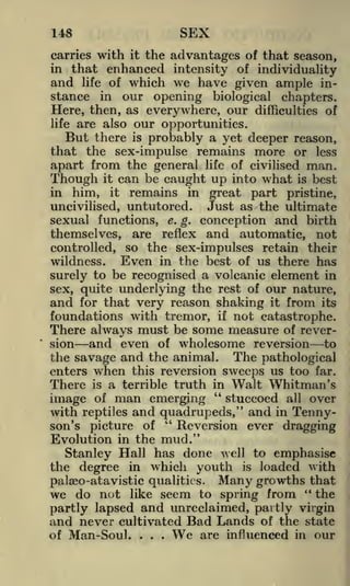 SEX

148

carries with it the advantages of that season,
in that enhanced intensity of individuality
and life of which we have given ample instance in our opening biological chapters.
Here, then, as everywhere, our difficulties of
life are also our opportunities.

But there is probably a yet deeper reason,
that the sex-impulse remains more or less
apart from the general life of civilised man.
Though it can be caught up into what is best
in him, it remains in great part pristine,
Just as the ultimate
uncivilised, untutored.
sexual functions, e. g. conception and birth
themselves, are reflex and automatic, not
controlled, so the sex-impulses retain their
Even in the best of us there has
wildness.
to be recognised a volcanic element in
surely
sex, quite underlying the rest of our nature,
and for that very reason shaking it from its
foundations with tremor, if not catastrophe.
There always must be some measure of reverand even of wholesome reversion to
the savage and the animal. The pathological
enters when this reversion sweeps us too far.
There is a terrible truth in Walt Whitman's
"
stuccoed all over
image of man emerging
sion

with reptiles and quadrupeds," and in Tenny"
Reversion ever dragging
son's picture of
Evolution in the mud."
Stanley Hall has done well to emphasise
the degree in which youth is loaded with
palseo-atavistic qualities. Many growths that
we do not like seem to spring from " the
partly lapsed and unreclaimed, partly virgin
and never cultivated Bad Lands of the state
We are influenced in our
of Man-Soul.
.

.

.

 