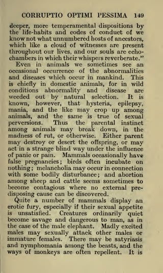 CORRUPTIO OPTIMI PESSIMA

149

deeper, more temperamental dispositions by
the life-habits and codes of conduct of we
know not what unnumbered hosts of ancestors,
which like a cloud of witnesses are present
throughout our lives, and our souls are echochambers in which their whispers reverberate."

Even in animals we sometimes see an
occasional occurrence of the abnormalities
and diseases which occur in mankind. This
is chiefly in domestic animals, for in wild
conditions abnormality and
disease
are
weeded out by natural selection.
It is
known, however, that hysteria, epilepsy,
mania, and the like may crop up among
animals, and the same is true of sexual
Thus the parental instinct
perversions.
among animals may break down, in the
madness of rut, or otherwise. Either parent
may destroy or desert the offspring, or may
act in a strange blind way under the influence
of panic or pain.
Mammals occasionally have
false pregnancies
birds often incubate on
nothing melancholia may occur in connection
with some bodily disturbance; and abortion
among sheep and cattle seems sometimes to
become contagious where no external predisposing cause can be discovered.
Quite a number of mammals display an
;

;

erotic fury, especially if their sexual appetite
unsatisfied.
Creatures ordinarily quiet
become savage and dangerous to man, as in
the case of the male elephant. Madly excited
is

males

may

sexually attack other males or

immature females. There may be satyriasis
and nymphomania among the beasts, and the
ways of monkeys are often repellent. It is

 