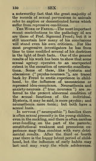 SEX

150

a noteworthy fact that the great majority of
the records of sexual perversions in animals
refer to captive or domesticated forms which
suffer

from repressive conditions.
The most important

THE WORK OF FREUD.

recent contributions to the pathology of sex
are those of Prof. Sigmund Freud ; but it is
still uncertain how many of his conclusions

will stand even his own criticism.
For like
most progressive investigators he has from

time to time modified several of

his doctrines
in the light of fresh facts.
One of the general
results of his work has been to show that some

sexual agency operates to an unexpected
extent in the causation of neurotic manifestations.

Some

of

these,

like

hysteria

and

obsessions

(" psycho-neuroses "), are traced
back by Freud to erotic experience in childhood, to the influence of unconscious or

repressed idea-complexes. Neurasthenia and
anxiety -neurosis (" true neuroses ") are referred to the present abnormal condition of
the sexual functions of
the
individual.

Hysteria, it may be said, is more psychic ; and
neurasthenia more toxic; but both have a
sexual basis.
In nervous (" neuropathic ") families there
is often sexual precocity in the young children,
even in the suckling, and there is often careless
over-fondling on the part of the parents;
constitutional weakness and precocious experience may thus combine with very detriAfter the third or fourth
mental results.
year there is the happy latent period of childhood, but the influence of early habits may
last and may warp the whole adolescence.

 