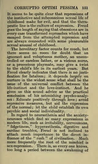 CORRUPTIO OPTIMI PESSIMA

151

It seems to be quite clear that repressions of
the instinctive and subconscious sexual life of
childhood make for evil, and that the therapeutic line is the culture of expression. Freud
goes the length of saying that obsessions are in
every case transformed reproaches which have
escaped from the attempted repression and
are always connected with some pleasurable
sexual arousal of childhood.
The hereditary factor counts for much, but
there seems no room for doubt that an

ignorant and voluptuous mother, an uncontrolled or careless father, or a vicious nurse,

or a precocious playmate, may give a twist
to the child's life in its earliest years.
But
Freud clearly indicates that there is no justification for fatalism;

it

depends largely on

nurture in the widest sense what shall be the
issue of the universal conflict between the
life-instinct and the love-instinct.
And he
us this sound advice as the practical
gives
conclusion of his astonishing psycho-analyses
Educate positively through love ; avoid
repressive measures, but aid the expression
of the normal
let the child establish its own
:

;

psychic and social individuality.
In regard to neurasthenia and the anxietyneuroses which find so many expressions in
modern life, such as irritability, nervousness,
"
fidgetiness," hyperaesthesia, digestive and
cardiac troubles, Freud is not inclined to
attach much importance to the direct in"
"
rush
fluence of the
of civilisation.
Much
more frequently the root of the mischief is

There is, as every one knows,
sex-repression.
too long a period between the awakening of

 
