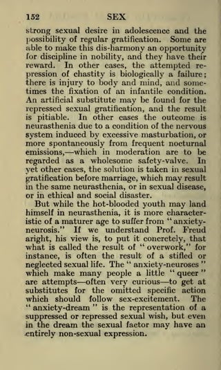 152

SEX

strong sexual desire in adolescence and the
Some are
possibility of regular gratification.
able to make this dis -harmony an opportunity
for discipline in nobility, and they have their
In other cases, the attempted repression of chastity is biologically a failure ;

reward.

there is injury to body and mind, and sometimes the fixation of an infantile condition.
An artificial substitute may be found for the
repressed sexual gratification, and the result
is pitiable.
In other cases the outcome is
neurasthenia due to a condition of the nervous
system induced by excessive masturbation, or
more spontaneously from frequent nocturnal
which in moderation are to be
emissions,
regarded as a wholesome safety-valve. In
yet other cases, the solution is taken in sexual
gratification before marriage, which may result
in the same neurasthenia, or in sexual disease,
or in ethical and social disaster.
But while the hot-blooded youth may land
himself in neurasthenia, it is more character"
istic of a maturer age to suffer from
anxietyIf we understand Prof. Freud
neurosis."
aright, his view is, to put it concretely, that
what is called the result of " overwork," for
instance, is often the result of a stifled or
"
"
neglected sexual life. The anxiety-neuroses "
"
which make many people a little
queer
are attempts often very curious to get at
substitutes for the omitted specific action
The
which should follow sex-excitement.
"
"
is the representation of a
anxiety-dream
suppressed or repressed sexual wish, but even
in the dream the sexual factor may have an
entirely non-sexual expression.

 