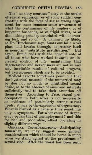 CORRUPTIO OPTIMI PESSIMA

153

"

"

The anxiety-neuroses may be the results
of sexual repression, or of some sudden confronting with the facts of sex (a strong argument for some common-sense awareness of
what the continuance of life implies), or of
impotent husbands, or of frigid wives, or of
diminishing potency associated with increasdammed up libido,
ing lust, and so on.
as Dr. Hitschmann says, hunts out for a weak

A

place and breaks through, expressing itself
in neurotic "substitute gratification."

But

Freud ends with the hopeful note of
those who have worked towards an in-

again,
all

creased

control of life, maintaining that
degeneration and nervousness are not in any

way

inevitable results of cultural progress,

but excrescences which are to be avoided.
Medical experts sometimes point out that
the hysterical neurosis of the unmarried may
be due not so much to unsatisfied sexual
desire, as to the absence of aims and interests
sufficiently real to take their attention off
themselves. According to Fere, sexual preoccupation in both sexes is not necessarily

an evidence
needs

;

it

of

particularly

strong

sexual

may be the expression of degeneracy.

What is blamed as a cause is thus sometimes
only a symptom. For what cause of degeneracy equals that of unemployment ? and this
for rich and poor alike, albeit operating in
slightly different ways.
GENERAL CONSIDERATIONS. Anticipating
we may suggest some general
considerations which should be borne in mind
when we stand aghast at the prevalence of
sexual vice. After the worst has been seen,

somewhat,

 