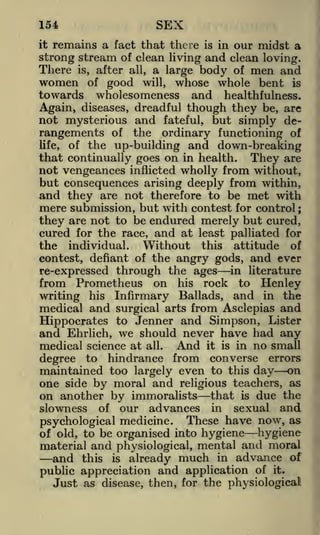SEX

154

remains a fact that there is in our midst a
strong stream of clean living and clean loving.
There is, after all, a large body of men and
it

women

good will, whose whole bent is
wholesomeness and healthfulness.
Again, diseases, dreadful though they be, are
not mysterious and fateful, but simply derangements of the ordinary functioning of
life, of the up-building and down-breaking
that continually goes on in health. They are
not vengeances inflicted wholly from without,
but consequences arising deeply from within,
and they are not therefore to be met with
mere submission, but with contest for control
they are not to be endured merely but cured,
cured for the race, and at least palliated for
of

towards

;

individual.
Without this attitude of
contest, defiant of the angry gods, and ever
re-expressed through the ages in literature

the

from Prometheus
writing

his

on his rock to Henley
Infirmary Ballads, and in the

medical and surgical arts from Asclepias and
Hippocrates to Jenner and Simpson, Lister
and Ehrlich, we should never have had any
medical science at all. And it is in no small
degree to hindrance from converse errors
maintained too largely even to this day on
one side by moral and religious teachers, as
on another by immoralists that is due the
slowness of our advances in sexual and
psychological medicine. These have now, as
of old, to be organised into hygiene hygiene
material and physiological, mental arid moral

and this is already much in advance of
public appreciation and application of it.
Just as disease, then, for the physiological

 