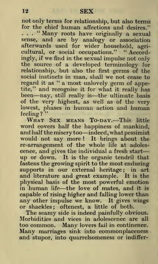 SEX

12

not only terms for relationship, but also terms
for the chief

..." Many
sense,

and

human

affections and desires."
roots have originally a sexual
are by analogy or association

afterwards used for wider household, agri"
Accordcultural, or social occupations."
ingly, if we find in the sexual impulse not only
the source of a developed terminology for
relationship, but also the first germs of the
social instincts in man, shall we not cease to
"
a most unlovely germ of apperegard it as
tite," and recognise it for what it really has
been nay, still really is the ultimate basis
of the very highest, as well as of the very
lowest, phases in human action and human
"
feeling?

WHAT SEX MEANS TO-DAY. This little
word covers half the happiness of mankind,
and half the misery too indeed, what pessimist
would not say more
It brings about the
!

re-arrangement of the whole life at adolescence, and gives the individual a fresh start
up or down. It is the organic tendril that
fastens the growing spirit to the most enduring
in art
supports in our external heritage
and literature and great example. It is the
physical basis of the most powerful emotion
in human life
the love of mates, and it is
capable of rising higher and falling lower than
any other impulse we know. It gives wings
;

or shackles

oftenest, a little of both.
side is indeed painfully obvious.
Morbidities and vices in adolescence are all
too common. Many lovers fail in continence.
Many marriages sink into commonplaceness
and stupor, into quarrelsomeness or indiffer;

The seamy

 