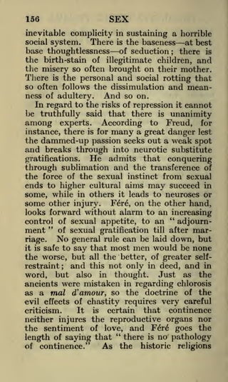 156

SEX

inevitable complicity in sustaining a horrible
There is the baseness at best
base thoughtlessness of seduction there is
the birth-stain of illegitimate children, and
the misery so often brought on their mother.
social system.

;

There is the personal and social rotting that
so often follows the dissimulation and meanness of adultery. And so on.
In regard to the risks of repression it cannot
be truthfully said that there is unanimity
among experts. According to Freud, for
instance, there is for many a great danger lest
the dammed-up passion seeks out a weak spot
and breaks through into neurotic substitute
He admits that conquering
gratifications.
through sublimation and the transference of
the force of the sexual instinct from sexual
ends to higher cultural aims may succeed in
some, while in others it leads to neuroses or
some other injury. Fere, on the other hand,
looks forward without alarm to an increasing
"
control of sexual appetite, to an
adjourn"
ment of sexual gratification till after mar-

No general rule can be laid down, but
safe to say that most men would be none
the worse, but all the better, of greater selfrestraint; and this not only in deed, and in
word, but also in thought. Just as the
ancients were mistaken in regarding chlorosis
as a mal d' amour, so the doctrine of the
evil effects of chastity requires very careful
It is certain that continence
criticism.
riage.

it is

neither injures the reproductive organs nor
the sentiment of love, and Fere* goes the
"
there is no pathology
length of saying that
of continence."
As the historic religions

 