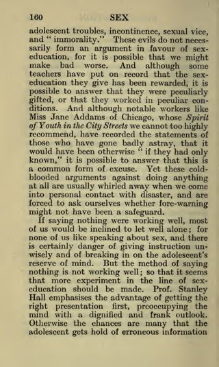 SEX

160

adolescent troubles, incontinence, sexual vice,
and " immorality." These evils do not necessarily form an argument in favour of sexeducation, for it is possible that we might
make bad worse. And although some
teachers have put on record that the sexeducation they give has been rewarded, it is
possible to answer that they were peculiarly
gifted, or that they worked in peculiar conditions.
And although notable workers like
Miss Jane Addams of Chicago, whose Spirit
of Youth in the City Streets we cannot too highly
recommend, have recorded the statements of
those who have gone badly astray, that it
would have been otherwise " if they had only
known," it is possible to answer that this is
a common form of excuse. Yet these cold-

blooded arguments against doing anything
at all are usually whirled away when we come
into personal contact with disaster, and are
forced to ask ourselves whether fore-warning

might not have been a safeguard.
If saying nothing were working well, most
of us would be inclined to let well alone
for
none of us like speaking about sex, and there
is certainly danger of giving instruction unwisely and of breaking in on the adolescent's
reserve of mind.
But the method of saying
is not working well
so that it seems
nothing
that more experiment in the line of sexeducation should be made. Prof. Stanley
Hall emphasises the advantage of getting the
;

;

right

presentation

mind with a

first,

dignified

preoccupying the

and frank outlook.

Otherwise the chances are many that the
adolescent gets hold of erroneous information

 