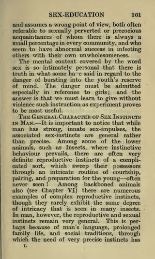 SEX-EDUCATION

161

of view, both often
referable to sexually perverted or precocious
acquaintances of whom there is always a
small percentage in every community, and who
seem to have abnormal success in infecting
others with their own unwholesomeness.

and assumes a wrong point

The mental content covered by the word
sex is so intimately personal that there is
truth in what some ha~ r e said in regard to the
danger of bursting into the youth's reserve
of

mind.

especially

answer

is

The danger must be admitted
reference to girls;
and the
that we must learn to give without
in

violence such instruction as experiment proves
to be most useful.

THE GENERAL CHARACTER OF SEX INSTINCTS
IN

MAN.

man

It is

important to notice that while

has

strong, innate sex-impulses, the
associated sex-instincts are general rather
than precise. Among some of the lower
animals, such as Insects, where instinctive

behaviour prevails, there are often very
reproductive instincts of a complicated sort, which sweep their possessors
through an intricate routine of courtship,
often
pairing, and preparation for the young
never seen
Among backboned animals
also (see Chapter VI) there are numerous
examples of complex reproductive instincts,
though they rarely exhibit the same degree
definite

1

intricacy that is seen in many insects.
In man, however, the reproductive and sexual
This is perinstincts remain very general.
because of man's language, prolonged
haps
family life, and social traditions, through
which the need of very precise instincts has
of

 