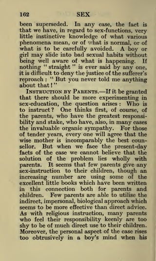 SEX

162

been superseded.

In any case, the fact is
have, in regard to sex-functions, very
little instinctive knowledge of what various
phenomena mean, or of v/hat is normal, or of
what is to be carefully avoided. A boy or
girl may slide into bad sexual habits without

that

we

being well aware of what is happening. If
"
"
is ever said by
nothing
straight
any one,
it is difficult to deny the justice of the sufferer's
"
But you never told me anything
reproach : "
about that
INSTRUCTION BY PARENTS. If it be granted
that there should be more experimenting in
!

Who is
sex-education, the question arises
to instruct? One thinks first, of course, of
the parents, who have the greatest responsibility and stake, who have, also, in many cases
the invaluable organic sympathy. For those
of tender years, every one will agree that the
wise mother is incomparably the best counBut when we face the present-day
sellor.
facts of the case we cannot believe that the
solution of the problem lies wholly with
parents. It seems that few parents give any
sex-instruction to their children, though an
increasing number are using some of the
excellent little books which have been written
in this connection both for parents and
Few parents are able to utilise the
children.
:

indirect, impersonal, biological approach which
seems to be more effective than direct advice.

As with

who

religious instruction,

feel their responsibility

many parents
keenly are too

shy to be of much direct use to their children.
Moreover, the personal aspect of the case rises
too obtrusively in a boy's mind when his

 