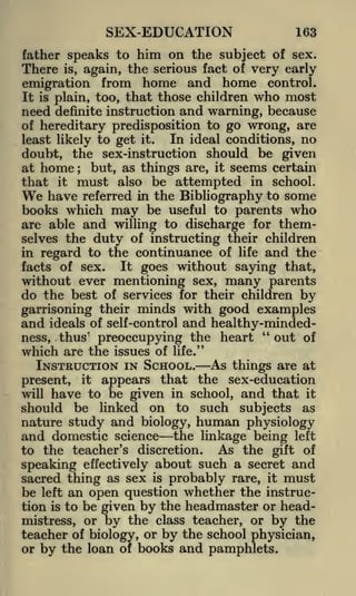 SEX-EDUCATION

163

father speaks to him on the subject of sex.
is, again, the serious fact of very early
emigration from home and home control.
It is plain, too, that those children who most
need definite instruction and warning, because
of hereditary predisposition to go wrong, are
In ideal conditions, no
least likely to get it.
doubt, the sex-instruction should be given
at home
but, as things are, it seems certain
that it must also be attempted in school.
have referred in the Bibliography to some
books which may be useful to parents who
are able and willing to discharge for themselves the duty of instructing their children
in regard to the continuance of life and the

There

;

We

It goes without saying that,
facts of sex.
without ever mentioning sex, many parents

do the best of services for their children by
garrisoning their minds with good examples
ideals of self-control and healthy-minded"
out of
ness, thus' preoccupying the heart
which are the issues of life."

and

INSTRUCTION IN SCHOOL.

As things are at

appears that the sex-education
will have to be given in school, and that it
should be linked on to such subjects as
nature study and biology, human physiology
and domestic science the linkage being left
to the teacher's discretion. As the gift of
speaking effectively about such a secret and
sacred thing as sex is probably rare, it must
be left an open question whether the instruction is to be given by the headmaster or headmistress, or by the class teacher, or by the
teacher of biology, or by the school physician,
or by the loan of books and pamphlets.
present,

it

 