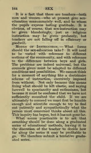 SEX

164

a fact that there are teachers both
who at present give sexeducation consummately well, and to whom
the pupils express lasting gratitude. It is
obvious, of course, that sex-instruction may
be given blunderingly, just as
religious
instruction may be given profanely, but
teachers are not falling off in efficiency or
It is

men and women

goodwill.

MODES OF INSTRUCTION.
What forms
should the sex-education take? It will need
to be varied with reference to different
sections of the community, and with reference
to the difference between boys and girls.
The problems are indeed universal, but the
counsels given must be adapted to different
conditions and possibilities. We cannot think
for a moment of anything like a doctrinaire
scheme of instruction, coercively imposed
from without. Not only because this means
fixing what should be left elastic, and saying
farewell to spontaneity and enthusiasm, but
because it must be confessed that we have not
consulted the child. If we are
ultimately to succeed we must first be humble
enough and scientific enough to try to find
out patiently and sympathetically what the
person most concerned thinks about all this.
This inquiry has begun, but it has not gone far.
What seems practicable is to ask that
something should be done along a graduated
series of educational methods, leaving it to
the discretion of the teacher to decide how
far along the series it may be profitable to
We therefore submit a tentative gradugo.
sufficiently

ated

series.

 