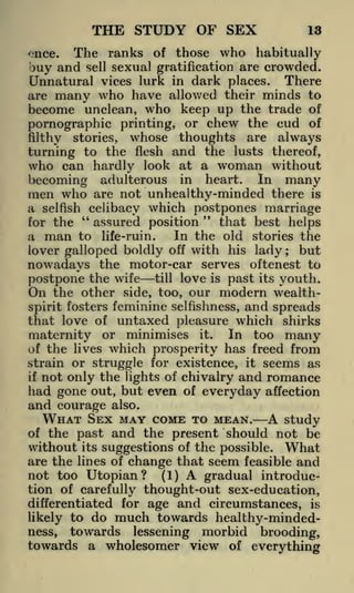 THE STUDY OF SEX

13

of those who habitually
sexual gratification are crowded.
Unnatural vices lurk in dark places. There
are many who have allowed their minds to
become unclean, who keep up the trade of
pornographic printing, or chew the cud of
filthy stories, whose thoughts are always
turning to the flesh and the lusts thereof,
who can hardly look at a woman without
becoming adulterous in heart. In many
men who are not unhealthy-minded there is
a selfish celibacy which postpones marriage
"
"
that best helps
assured position
for the
In the old stories the
a man to life-ruin.
lover galloped boldly off with his lady
but
nowadays the motor-car serves oftenest to
postpone the wife till love is past its youth.
On the other side, too, our modern wealthspirit fosters feminine selfishness, and spreads
that love of untaxed pleasure which shirks
maternity or minimises it. In too many
of the lives which prosperity has freed from
strain or struggle for existence, it seems as
if not only the lights of chivalry and romance

ence.

The ranks

buy and

sell

;

had gone out, but even
and courage also.

of

everyday affection

TO MEAN. A study
and the present should not be

WHAT SEX MAY COME

of the past

without its suggestions of the possible. What
are the lines of change that seem feasible and
not too Utopian? (1) A gradual introduction of carefully thought-out sex-education,
differentiated for age

and circumstances,

is

likely to do much towards healthy-mindedness, towards lessening morbid brooding,

towards a wholesomer view of everything

 