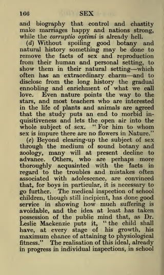 SEX

166

and

biography

that

while the corruptio optimi

Without

and chastity
nations strong,
already hell.

control

make marriages happy and
is

good botany and
natural history something may be done to
remove the facts of sex and reproduction
from their human and personal setting, to
show them in their natural setting which
often has an extraordinary charm and to
disclose from the long history the gradual
ennobling and enrichment of what we call
(d)

spoiling

Even nature points the way to the
and most teachers who are interested
in the life of plants and animals are agreed
that the study puts an end to morbid inquisitiveness and lets the open air into the
"
For him to whom
whole subject of sex.
sex is impure there are no flowers in Nature."
(e) Beyond clearing-up the subject of sex
through the medium of sound botany and
love.

stars,

at

present decline to
are perhaps more
thoroughly acquainted with the facts in
regard to the troubles and mistakes often
associated with adolescence, are convinced
that, for boys in particular, it is necessary to
go further. The medical inspection of school
zoology,

advance.

many

will

Others,

who

children, though still incipient, has done good
service in showing how much suffering is
avoidable, and the idea at least has taken
possession of the public mind that, as Dr.
"
the child shall
Leslie Mackenzie puts it,
his growth, his
of
have, at every stage
maximum chance of attaining to physiological
The realisation of this ideal, already
fitness."
in progress in individual inspections, in school

 