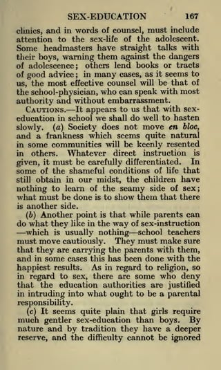 SEX-EDUCATION

167

and in words of counsel, must include
attention to the sex-life of the adolescent.
Some headmasters have straight talks with
their boys, warning them against the dangers
of adolescence; others lend books or tracts
of good advice ; in many cases, as it seems to
us, the most effective counsel will be that of
the school-physician, who can speak with most
clinics,

authority and without embarrassment.
CAUTIONS. It appears to us that with sexeducation in school we shall do well to hasten
(a) Society does not move en bloc,
slowly,
and a frankness which seems quite natural
in some communities will be keenly resented
in

Whatever direct instruction is
must be carefully differentiated. In

others.

given,

it

some

of the shameful conditions of life that
obtain in our midst, the children have
nothing to learn of the seamy side of sex;
what must be done is to show them that there
is another side.
(b) Another point is that while parents can
do what they like in the way of sex-instruction
which is usually nothing school teachers
must move cautiously. They must make sure
that they are carrying the parents with them,
and in some cases this has been done with the
happiest results. As in regard to religion, so
in regard to sex, there are some who deny
that the education authorities are justified
in intruding into what ought to be a parental
still

responsibility.
(c) It seems quite plain that girls require

much

gentler sex-education than boys. By
nature and by tradition they have a deeper
reserve, and the difficulty cannot be ignored

 