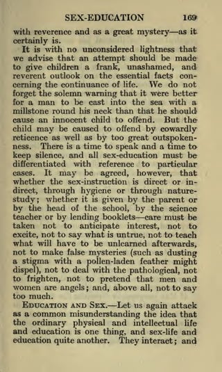 SEX-EDUCATION

169*

with reverence and as a great mystery
certainly
It

is

as

it

is.

with no unconsidered lightness that

we advise that an attempt should be made
to give children a frank, unashamed, and
reverent outlook on the essential facts

con-

We do not
cerning the continuance of life.
the solemn warning that it were better
forget
for a man to be cast into the sea with a
millstone round his neck than that he should
cause an innocent child to offend. But the
child may be caused to offend by cowardly
reticence as well as by too great outspokenThere is a time to speak and a time ta
ness.
keep silence, and all sex-education must be
differentiated with reference to particular
It may be agreed, however, that
cases.
whether the sex-instruction is direct or indirect, through hygiene or through naturestudy; whether it is given by the parent or
by the head of the school, by the science
teacher or by lending booklets care must be
taken not to anticipate interest, not to
excite, not to say what is untrue, not to teach
what will have to be unlearned afterwards,
not to make false mysteries (such as dusting
a stigma with a pollen-laden feather might
dispel), not to deal with the pathological, not
to frighten, not to pretend that men and
women are angels ; and, above all, not to say
too much.
EDUCATION AND SEX. Let us again attack
as a common misunderstanding the idea that
the ordinary physical and intellectual life
and education is one thing, and sex-life and
education quite another. They interact and
;

 