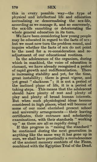 SEX

170
this

in

possible way
intellectual life

every

physical and

the

type

of

and education

normalising or denormalising the sex-life,
according as we manage it, and so conversely,
the sex-life ennobling or deteriorating the
whole general education in its turn.

We have been considering how young people

be educated in regard to the facts of sex
but we must now turn the problem round, and
inquire whether the facts of sex do not point
to the need for a re-consideration and readjustment of our educational routines.
In the adolescence of the organism, during
which in mankind, the voice of education is
clamant, we have already recognised a period
There
of rapid growth and redifferentiation.

may

;

increasing stability and yet, for the time,
great instability; there is great vigour, and
"
"
slackness ; it is not a period of
yet great
of life, it is a period of
the inclined plane
taking steps. This means that the adolescent

is

have plenty of rest and plenty of
and plenty of broad human interests.
play
But when such physiological ideas become
considered in high places, what will become of
some of our most cherished present school
their leaving
and university arrangements
their entrance and scholarship
certificates,
should

"
examinations, with their standards
working
"
up as these are all so rapidly doing ?
If this progress in "raising the standard"
be continued during the next generation in
anything like the same way it has gone up in
ours, we shall have practically a recrudescence
of the ancient memory contests of the Finns,
combined with the Egyptian Trial of the Dead.

 