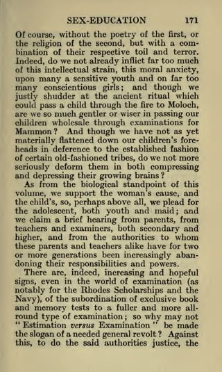 SEX-EDUCATION

171

Of course, without the poetry of the first, or
the religion of the second, but with a combination of their respective toil and terror.
Indeed, do we not already inflict far too much
of this intellectual strain, this moral anxiety,
upon many a sensitive youth and on far too
many conscientious girls; and though we
justly shudder at the ancient ritual which
could pass a child through the fire to Moloch,
are we so much gentler or wiser in passing our
children wholesale through examinations for

Mammon? And though we have not as yet
materially flattened down our children's foreheads in deference to the established fashion
of certain old-fashioned tribes, do we not more

deform them in both compressing
and depressing their growing brains ?
As from the biological standpoint of this
volume, we support the woman's cause, and
the child's, so, perhaps above all, we plead for
the adolescent, both youth and maid; and
we claim a brief hearing from parents, from
teachers and examiners, both secondary and
higher, and from the authorities to whom
these parents and teachers alike have for two
or more generations been increasingly abandoning their responsibilities and powers.
There are, indeed, increasing and hopeful
seriously

even in the world of examination (as
notably for the Rhodes Scholarships and the
Navy), of the subordination of exclusive book
and memory tests to a fuller and more allround type of examination so why may not
"
"
Estimation versus Examination
be made
the slogan of a needed general revolt ? Against
this, to do the said authorities justice, the
signs,

;

 