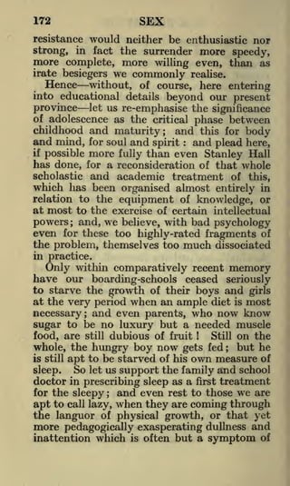 SEX

172

would neither be enthusiastic nor
fact the surrender more speedy,
more complete, more willing even, than as
resistance
strong,

in

irate besiegers

Hence

we commonly

realise.

without, of course, here entering
into educational details beyond our present
province let us re-emphasise the significance
of adolescence as the critical phase between
childhood and maturity; and this for body

and mind,

for soul

more

and

spirit

:

and plead

here,

than even Stanley Hall
has done, for a reconsideration of that whole
scholastic and academic treatment of this,
which has been organised almost entirely in
relation to the equipment of knowledge, or
if

possible

fully

at most to the exercise of certain intellectual
powers ; and, we believe, with bad psychology
even for these too highly-rated fragments of
the problem, themselves too much dissociated
in practice.

Only within comparatively recent memory
have our boarding-schools ceased seriously
to starve the growth of their boys and girls
at the very period when an ample diet is most
necessary; and even parents, who now know
sugar to be no luxury but a needed muscle
Still on the
food, are still dubious of fruit
but he
whole, the hungry boy now gets fed
is still apt to be starved of his own measure of
So let us support the family atid school
sleep.
!

;

doctor in prescribing sleep as a first treatment
for the sleepy
and even rest to those we are
;

apt to call lazy, when they are coming through
the languor of physical growth, or that yet
more pedagogically exasperating dullness and
inattention which is often but a symptom of

 