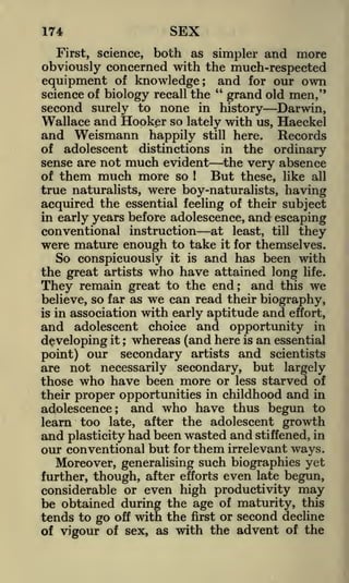 SEX

174

both as simpler and more
concerned with the much-respected
obviously
and for our own
equipment of knowledge; "
science of biology recall the
grand old men,"
second surely to none in history Darwin,
Wallace and Hooker so lately with us, Haeckel
and Weismann happily still here. Records
of adolescent distinctions in the ordinary
sense are not much evident the very absence
First, science,

of them much more so
But these, like all
true naturalists, were boy-naturalists, having
acquired the essential feeling of their subject
in early years before adolescence, and escaping
conventional instruction at least, till they
were mature enough to take it for themselves.
1

So conspicuously it is and has been with
the great artists who have attained long life.
They remain great to the end and this we
believe, so far as we can read their biography,
;

in association with early aptitude and effort,
and adolescent choice and opportunity in
developing it whereas (and here is an essential
point) our secondary artists and scientists

is

;

are not necessarily secondary, but largely
those who have been more or less starved of
their proper opportunities in childhood

and

in

adolescence; and who have thus begun to
learn too late, after the adolescent growth

plasticity had been wasted and stiffened, in
our conventional but for them irrelevant ways.
Moreover, generalising such biographies yet
further, though, after efforts even late begun,
considerable or even high productivity may
be obtained during the age of maturity, this
tends to go off with the first or second decline
of vigour of sex, as with the advent of the

and

 