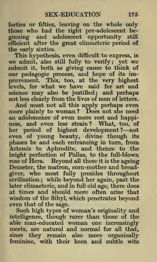 SEX-EDUCATION

175-

leaving on the whole only
the right pre-adolescent beginning and adolescent opportunity still
efficient after the great climacteric period of
the early sixties.
This hypothesis, even difficult to express, is
we admit, also still fully to verify; yet we
submit it, both as giving cause to think of
our pedagogic process, and hope of its improvement. This, too, at the very highest
forties or fifties,

those

who had

what we have

said for art and
also be justified; and perhaps
not less clearly from the lives of men of letters.
And must not all this apply perhaps even

levels,

science

for

may

more plainly to woman ? Does not she need
an adolescence of even more rest and happiness, and even less strain?
What, too, of
her period of highest development? not
even of young beauty, divine though its
phases be and each entrancing in turn, from
Artemis to Aphrodite, and thence to the
bright perfection of Pallas, to the full-blown
rose of Hera.
Beyond all these it is the ageing

Demeter, the matron, corn-mother and breadgiver, who most fully presides throughout
civilisation ; while beyond her again, past the
later climacteric, and in full old age, there does
at times and should more often arise that
wisdom of the Sibyl, which penetrates beyond
even that of the sage.
Such high types of woman's originality and
intelligence, though rarer than those of the

able man-educated woman one increasingly
meets, are natural and normal for all that,
since they remain also more organically
feminine, with their keen and subtle wits

 