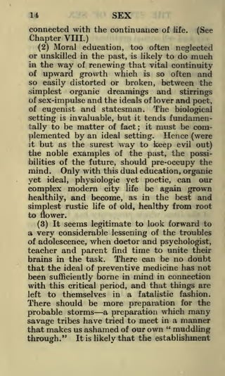 SEX

14

connected with the continuance of life. (See
Chapter VIII.)
(2) Moral education, too often neglected
or unskilled in the past, is likely to do much
in the way of renewing that vital continuity
of upward growth which is so often and
so easily distorted or broken, between the
simplest organic drearnings and stirrings
of sex-impulse and the ideals of lover and poet,
of eugenist and statesman.
The biological
setting is invaluable, but it tends fundamentally to be matter of fact; it must be complemented by an ideal setting. Hence (were
it but as the surest way to keep evil out)
the noble examples of the past, the possibilities of the future, should pre-occupy the

mind.

Only with

this dual education, organic
yet
physiologic yet poetic, can our
complex modern city life be again grown
healthily, and become, as in the best and
simplest rustic life of old, healthy from root
to flower.
(3) It seems legitimate to look forward to
a very considerable lessening of the troubles
ideal,

of adolescence, when doctor and psychologist,
teacher and parent find time to unite their
brains in the task. There can be no doubt
that the ideal of preventive medicine has not
been sufficiently borne in mind in connection
with this critical period, and that things are
left to themselves in a fatalistic fashion.
There should be more preparation for the
probable storms a preparation which many
savage tribes have tried to meet in a manner
that makes us ashamed of our own " muddling
through." It is likely that the establishment

 