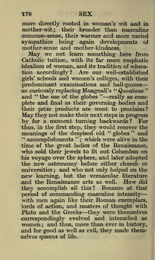 SEX

176

more

directly rooted in woman's wit and in
their broader than masculine
common-sense, their warmer and more varied
sympathies being again developments of

mother-wit;

mother-sense and mother-kindness.
May we not learn something here from
Catholic tuition, with its far more emphatic
idealism of woman, and its tradition of education accordingly? Are our well-established
girls' schools and women's colleges, with their
predominant examinations and ball-games "
"
*so curiously replacing Hangnail's
Questions
"
and " the use of the globes
really as complete and final as their governing bodies and
their prize products are wont to proclaim?
May they not make their next steps in progress
by for a moment turning backwards? For
thus, in the first step, they would recover the
"
"
and
globes
meanings of the despised old
"
"
which were alive in the
accomplishments ;
time of the great ladies of the Renaissance,
who sold their jewels to fit out Columbus on
his voyage over the sphere, and later adopted
the new astronomy before either church or
universities ; and who not only helped on the
new learning, but the vernacular literature
did
.and the Renaissance arts as well.
all this?
Because at that
they accomplish
period of commanding masculine intensity
with men again like their Roman exemplars,
lords of action, and masters of thought with

How

Plato and the Greeks they were themselves
^correspondingly evolved and intensified as
women and thus, more than ever in history,
;

and

good as well as
selves queens of life.
for

evil,

they made them-

 