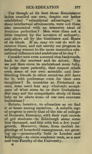 SEX-EDUCATION

177

For though at

its best these Renaissance
excelled our own, despite our better
"
educational advantages,"
in
established
sheer intellectual attainments, were not these
also associated with an intensive ideal of

ladies

feminine perfection? Men were then not a
inspired by the heroines of antiquity,
and above all by the Goddesses and Muses
If so, may we not do well to
of its ideals.
recover these, and not merely see progress in
subjecting women to the more masculine educational influences and ambitions of to-day ?
Consider now even a second step backwards,
back to the convent and its school. May
we not thus come to understand more fully,
to judge more patiently, that respect which
even some of our own scientific and freethinking friends in other countries still have
for it, with preference even for their own
daughters ? In countries so Protestant as
ours, none need fear any wholesale acceptance of what seem to us their limitations.
But may not the sympathetic study of them
help us to abate some of our own converse
little

limitations

?

Return, however, to education as we find
it at home among ourselves.
A notable sign
of progress is surely that of the rise of colleges
of Domestic Economy, with their vast crowds
in Edinburgh alone some
of girl students
four thousand, and this with but a few years'
growth. Moreover, these, from modest beginnings of household management, are growing up
prominently both in London and
Edinburgh to claim academic rank, as a new
and true Faculty of the University.

M

 