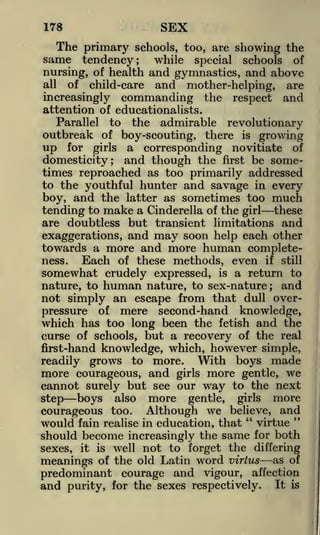SEX

178

The primary schools, too, are showing the
same tendency; while special schools of
nursing, of health and gymnastics, and above
all
of child-care and mother-helping, are
increasingly commanding the respect and
attention of educationalists.
Parallel to the admirable revolutionary
outbreak of boy-scouting, there is growing
up for girls a corresponding novitiate of
domesticity; and though the first be sometimes reproached as too primarily addressed
to the youthful hunter and savage in every
boy, and the latter as sometimes too much
tending to make a Cinderella of the girl these
are doubtless but transient limitations and
exaggerations, and may soon help each other
towards a more and more human completeness.
Each of these methods, even if still
somewhat crudely expressed, is a return to
nature, to human nature, to sex-nature ; and
not simply an escape from that dull overpressure of mere second-hand knowledge,
which has too long been the fetish and the
curse of schools, but a recovery of the real
first-hand knowledge, which, however simple,
With boys made
readily grows to more.
more courageous, and girls more gentle, we
cannot surely but see our way to the next
step boys also more gentle, girls more
courageous too. Although we believe, and
"
"
would fain realise in education, that virtue
should become increasingly the same for both
sexes, it

is

well not to forget the differing

meanings of the old Latin word virtus as of
predominant courage and vigour, affection
and purity, for the sexes respectively. It is

 