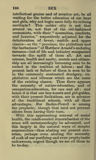 SEX

180

intellectual genius and of creative art, be all
waiting for the better education of our boys

and

begin more fully its refining
This nobler city is not that
around us, not that of the old-fashioned
"
economists, with their
necessities, comforts,
and luxuries," respectively adjusted for the
deterioration of lower, middle and upper
as the " populace, the philistines and
classes
"
the barbarians of Matthew Arnold's enduring
girls,

why not

novitiate?

sarcasm but of life and industry reorganised
towards the uplift of them all. Art and
science, health and sanity, morals and citizenship are all increasingly becoming seen to be
rooted in the realities of labour; and the
present lack or failure of them is seen to lie
in the commonly contrasted drudgery, exploitation and idleness which are the curse
of the existing classes.
Thus there appears
the necessity of nature-education, and of
and
occupation-education, for one and all
hence it is that our boy-scouts and girl-guides,
with their present limitations, are in advance
of the traditional schools, with all their
:

advantages. For Baden-Powell is among
the prophets
though that need not prevent
others from having their turn.
With this approaching renewal of social
health, the much-needed remoralisation of the
sexes will correspondingly be advanced, and
this largely in the natural ways of simpler
communities thus abating our present anxieties, perhaps even abating the necessity
of each of our purifying and even prophylactic
endeavours, urgent though we see all these to
be to-day.
;

 