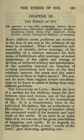 THE ETHICS OF SEX

181

CHAPTER IX
THE ETHICS OF SEX
The

The evolutionary outlook Man's
greatness of love
distinctiveness
Self-control
Healthfulness Eeatihymindedness
the facts

MANY

Clean

Ideals

difficult

living

Two

standards

Courage and kindness

Facing
In summary.

moral problems are involved

in the fact of sex and in the relations of the
What of masculine selfsexes in mankind.
control, of chastity before marriage, of the
possibility of a uniform standard for both
sexes, of faithfulness after marriage, of sexual
temperance, of the rights and wrongs of
divorce, of enforced celibacy and spinsterdom,
of the penalties imposed on breaches of
existing conventions and laws, of the finer
relations between the sexes and the moral
evolution of these to higher issues ?
can-

We

not do more than suggest certain considerations to be borne in mind in facing these very
difficult problems.
THE GREATNESS OF LOVE. Beside the love

mother for her children, comes the love
between man and woman, one of the great
things of the world, one of the mainsprings
of a

of life.
It is a transforming force in the
individual life-history, like an enthusiasm or
like religion.
It is a spring of conduct which
has prompted much of the heroism and hard
work of the world. If we spoil it, or make
little of it, we lose one of the great possibilities
of happiness and uplift.
If we degrade it,
one of the lights of life, a very " candle of the
Lord," goes flickering, guttering out.

 