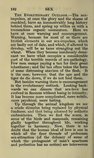 182

SEX

THE EVOLUTIONARY OUTLOOK. The seximpulses, at once the glory and the shame of
mankind, have an inconceivably long history
behind them, and spring up within us with a
tremendous organic momentum. Here we
have at once warning and encouragement.
Warning, because for most of us there are
brutish elements in our sex-impulses, which
are badly out of date, and which, if allowed to
develop, will be as tares strangling out the
wheat. When they become insidiously dominant we have what occupies a considerable
part of the terrible records of sex-pathology.
Few men escape paying a tax for their great
inheritance ; and the tax often takes the form
of some distressing atavism of the flesh.
It
is the case, however, that the ape and the
tiger do die down, if we do not feed them.
But besides warning there is encouragement
in the evolutionary outlook.
Looking backwards we can discern that sex-love has

evolved in fineness without losing in intensity.
It has become more complicated, more subtle,

more psychical, more

lasting.

through the animal kingdom we see
a crude stimulus being replaced by physical
fondness, and that being adorned by aesthetic

Up

Then we find the sexes, in
embroideries.
some of the birds and mammals, remaining
gladly together throughout life, working
together in harmony. Now, there is no
doubt that the human ideal of love is one in
which all the finer threads of prehuman
sex-attraction (of the delicacy of some of
which the protagonist of man's apartness
and perfection has no notion) are interwoven

 