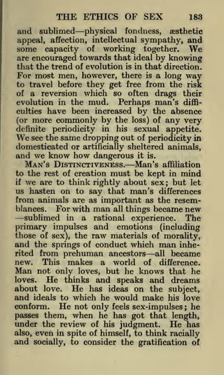 THE ETHICS OF SEX

183

and sublimed

physical fondness, aesthetic
appeal, affection, intellectual sympathy, and
some capacity of working together.
are encouraged towards that ideal by knowing
that the trend of evolution is in that direction.
For most men, however, there is a long way
to travel before they get free from the risk
of a reversion which so often drags their
evolution in the mud. Perhaps man's difficulties have been increased by the absence

We

(or more commonly by the loss) of any very
definite periodicity in his sexual appetite.
see the same dropping out of periodicity in

We

domesticated or

artificially sheltered

animals,

and we know how dangerous it is.
MAN'S DISTINCTIVENESS. Man's affiliation
to the rest of creation must be kept in mind

we are to think rightly about sex ; but let
us hasten on to say that man's differences
from animals are as important as the resemif

For with man all things became new
sublimed in a rational experience. The
primary impulses and emotions (including
those of sex), the raw materials of morality,
and the springs of conduct which man inheblances.

from prehuman ancestors all became
This makes a world of difference.
Man not only loves, but he knows that he
loves.
He thinks and speaks and dreams
about love. He has ideas on the subject,
and ideals to which he would make his love
conform. He not only feels sex-impulses he
passes them, when he has got that length,
under the review of his judgment. He has
also, even in spite of himself, to think racially
and socially, to consider the gratification of
rited

new.

;

 