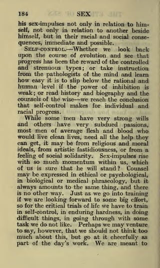 SEX

184

his sex-impulses not only in relation to himself, not only in relation to another beside
himself, but in their racial and social conse-

quences, immediate and possible.

SELF-CONTROL.

Whether

we

look

back

of evolution and see that
progress has been the reward of the controlled
and strenuous types; or take instruction
from the pathologists of the mind and learn
how easy it is to slip below the rational and
human level if the power of inhibition is

upon the course

weak or read history and biography and the
counsels of the wise we reach the conclusion
that self-control makes for individual and
;

racial progress.

While some men have very strong wills
and others have very subdued passions,
most men of average flesh and blood who
would live clean lives, need all the help they
can get, it may be from religious and moral

from artistic fastidiousness, or from a
feeling of social solidarity.
Sex-impulses rise
with so much momentum within us, which
of us is sure that he will stand?
Counsel
may be expressed in ethical or psychological,
in biological or medical phraseology, but it
ideals,

always amounts to the same thing, and there
no other way. Just as we go into training
if we are looking forward to some
big effort,
so for the critical trials of life we have to train
in self-control, in enduring hardness, in doing
difficult things, in going through with some
task we do not like. Perhaps we may venture
to say, however, that we should not think too
much about this, but go at it cheerfully as
part of the day's work. We are meant to
is

 