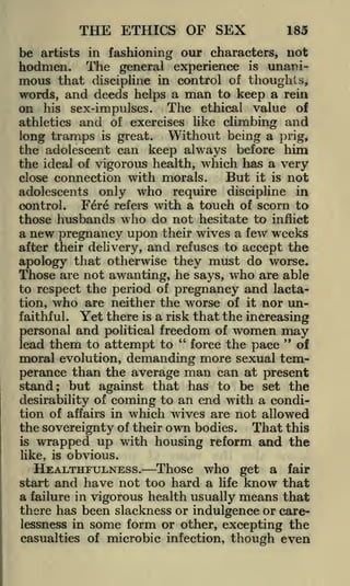 THE ETHICS OF SEX

185

be artists in fashioning our characters, not
The general experience is unanimous that discipline in control of thoughts,
words, and deeds helps a man to keep a rein
on his sex-impulses. The ethical value of
athletics and of exercises like climbing and
long tramps is great. Without being a prig,
the adolescent can keep always before him
the ideal of vigorous health, which has a very
But it is not
close connection with morals.

hodmen.

only who require discipline in
Fere refers with a touch of scorn to
those husbands who do not hesitate to inflict
a new pregnancy upon their wives a few weeks
after their delivery, and refuses to accept the
apology that otherwise they must do worse.
Those are not awanting, he says, who are able
to respect the period of pregnancy and lactation, who are neither the worse of it nor unfaithful. Yet there is a risk that the increasing
personal and political freedom of women may
"
"
force the pace
lead them to attempt to
of
moral evolution, demanding more sexual temperance than the average man can at present
stand; but against that has to be set the
desirability of coming to an end with a condition of affairs in which wives are riot allowed
the sovereignty of their own bodies. That this
is wrapped up with housing reform and the
adolescents
control.

like, is

obvious.

HEALTHFULNESS. Those who get a fair
start and have not too hard a life know that
a failure in vigorous health usually means that
there has been slackness or indulgence or carelessness in some form or other, excepting the
casualties of microbic infection,

though even

 