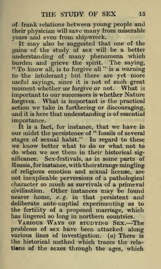 THE STUDY OF SEX

15

of frank relations between young people and
their physician will save many from miserable

years and even from shipwreck.
It may also be suggested that one of the
gains of the study of sex will be a better

understanding of many phenomena which
burden and grieve the spirit. The saying,
"
"
is a
all

To know all, is to forgive
warning
to the intolerant; but there are yet more
useful sayings, since it is not of such great
moment whether we forgive or not. What is
important to our successors is whether Nature
What is important is the practical
forgives.
action we take in furthering or discouraging,
and it is here that understanding is of essential
importance.
It is a fact, for instance, that we have in
our midst the persistence of " fossils of several
In regard to these
stages of sexual habit."
we know better what to do or what not to

do when we see them in their historical significance.
Sex-festivals, as in some parts of
Russia, for instance, with their strange mingling
of religious emotion and sexual license, are
not inexplicable perversions of a pathological
character so much as survivals of a primeval
civilisation.

Other instances

may

be found

persistent and
deliberate ante-nuptial experimenting as to
the fertility of a proposed marriage, which
has lingered so long in northern countries.

nearer

home,

e.g.

in

that

VARIOUS WAYS OF STUDYING SEX. The
problems of sex have been attacked along
various lines of investigation, (a) There is
the historical method which traces the relations of the sexes through the ages, which

 