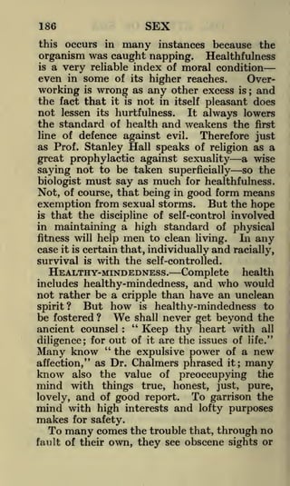 SEX

186
occurs in

instances because the
Healthfulness
is a very reliable index of moral condition
even in some of its higher reaches.
Overworking is wrong as any other excess is and
the fact that it is not in itself pleasant does
not lessen its hurtfulness. It always lowers
the standard of health and weakens the first
this

many

organism was caught napping.

;

line of defence against evil.
Therefore just
as Prof. Stanley Hall speaks of religion as a

great prophylactic against sexuality a wise
saying not to be taken superficially so the
biologist must say as much for healthfulness.
Not, of course, that being in good form means
exemption from sexual storms. But the hope
is that the discipline of self-control involved
in maintaining a high standard of physical

men to clean living. In any
case it is certain that, individually and racially,
survival is with the self-controlled.
HEALTHY-MINDEDNESS. Complete health
includes healthy-mindedness, and who would
not rather be a cripple than have an unclean
But how is healthy-mindedness to
spirit?
be fostered ? We shall never get beyond the
"
ancient counsel
Keep thy heart with all
for out of it are the issues of life."
diligence;
"
Many know the expulsive power of a new
affection," as Dr. Chalmers phrased it; many
know also the value of preoccupying the
mind with things true, honest, just, pure,
To garrison the
lovely, and of good report.
fitness will help

:

mind with high interests and lofty purposes
makes for safety.
To many comes the trouble that, through no
fault of their

own, they see obscene sights or

 