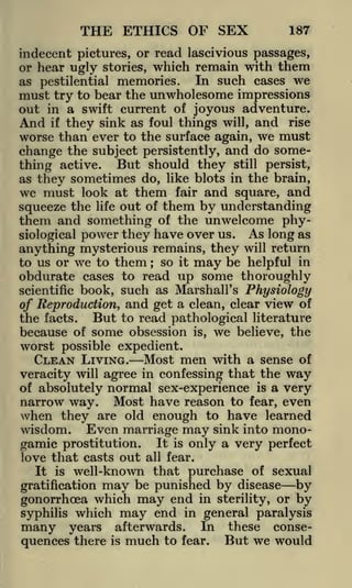 THE ETHICS OF SEX

187

indecent pictures, or read lascivious passages,
or hear ugly stories, which remain with them
In such cases we
as pestilential memories.
must try to bear the unwholesome impressions
out in a swift current of joyous adventure.
And if they sink as foul things will, and rise
worse than ever to the surface again, we must
change the subject persistently, and do something active. But should they still persist,
as they sometimes do, like blots in the brain,
we must look at them fair and square, and
squeeze the life out of them by understanding
them and something of the unwelcome physiological power they have over us. As long as
anything mysterious remains, they will return
to us or we to them so it may be helpful in
obdurate cases to read up some thoroughly
scientific book, such as Marshall's Physiology
of Reproduction, and get a clean, clear view of
the facts. But to read pathological literature
because of some obsession is, we believe, the
worst possible expedient.
CLEAN LIVING. Most men with a sense of
veracity will agree in confessing that the way
of absolutely normal sex-experience is a very
narrow way. Most have reason to fear, even
when they are old enough to have learned
wisdom. Even marriage may sink into monogamic prostitution. It is only a very perfect
love that casts out all fear.
It is well-known that purchase of sexual
;

may be punished by disease by
which may end in sterility, or by
gonorrhoea
syphilis which may end in general paralysis

gratification

many

years

quences there

afterwards. In
much to fear.

is

these

conse-

But we would

 
