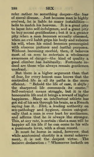 SEX

188

refer rather to something deeper
the fear
of moral disease.
Just because man is highly
evolved, he is liable to many instabilitieshells to match his heavens.
It is a great pity
to lapse into self-indulgence, and a great pity
to buy sexual gratification ; but it is a greater

pity when a man becomes sexually obsessed,
when an evil habit grips his body and suborns
his will, when his mind becomes preoccupied

with obscene pictures and lustful purposes.
Without becoming morbid, then, it behoves
most of us men to entertain a wholesome
awareness of danger the kind of quality a
good climber has habitually. Fortunate indeed are those who always remain gentlemen
unafraid.
But there

is

a higher argument than that

of fear, for every honest man knows that the
controlled life in all its paths is the more
"
Behold the life of ease, it drifts ;
efficient.

the

sharpened

commands

life

its

course."

means struggle, but it is the
honourable life and it brings a reward of higher
happiness. Many an intellectual athlete has
Self-restraint

got rid of his sex through his brain, as a French
saying has it. Fere, a leading authority on
sex-pathology and hygiene, denies categorically that a man is ever hurt by continence,
and affirms that he is always the stronger.
This, at any rate, is certain that a man will be
happier all his life if he can come to his wife
a passionate lover, with a clean record.
It must be borne in mind, however, that
while anatomical chastity is a moral achievement, it is not the deepest virtue. The
"
Whosoever looketh on
incisive declaration
:

:

 