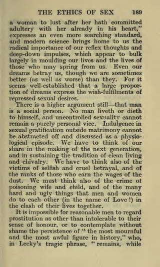 THE ETHICS OF SEX

189

a woman to lust after her hath committed
adultery with her already in his heart,"
expresses an even more searching standard,
and modern science brings home to us the
radical importance of our reflex thoughts and
deep-down impulses, which appear to bulk
largely in moulding our lives and the lives of
those who may spring from us. Even our
dreams betray us, though we are sometimes

For it
better (as well as worse) than they.
seems well-established that a large proportion of dreams express the wish-fulfilments of
repressed sexual desires.
There is a higher argument still that man
is a social person.
No man liveth or dieth
to himself, and uncontrolled sexuality cannot
remain a purely personal vice. Indulgence in
sexual gratification outside matrimony cannot
be abstracted off and discussed as a physioWe have to think of our
logical episode.
share in the making of the next generation,
and in sustaining the tradition of clean living
and chivalry. We have to think also of the
victims of selfish and cruel betrayal, and of
the ranks of those who earn the wages of the
dust.
We must think also of the crime ot
poisoning wife and child, and of the many
hard and ugly things that men and women
do to each other (in the name of Love !) in
the clash of their lives together.
It is impossible for reasonable men to regard
prostitution as other than intolerable to their
sense of honour, or to contemplate without
shame the persistence of " the most mournful
and the most awful figure in history," who,
"
in Lecky's tragic phrase,
remains, while

 