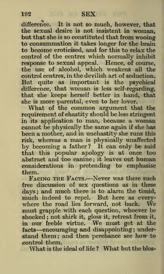 SEX

192

It is not so much, however, that
the sexual desire is not insistent in woman,
but that she is so constituted that from wooing
to consummation it takes longer for the brain
to become eroticised, and for this to relax the
control of the centres which normally inhibit
response to sexual appeal. Hence, of course,
the use of alcohol, which weakens all the
control centres, in the devilish art of seduction.
But quite as important is the psychical
difference, that woman is less self-regarding,
that she keeps herself better in hand, that
she is more parental, even to her lover.
What of the common argument that the
requirement of chastity should be less stringent
in its application to man, because a woman
cannot be physically the same again if she has
been a mother, and in unchastity she runs this
risk, whereas a man is physically unaffected
by becoming a father ? It can only be said
that this popular apology is at once too
abstract and too canine it leaves out human
considerations in pretending to emphasise

difference.

;

them.

FACING THE FACTS.

Never was there such

free discussion of sex questions as in these

and much there

is to alarm the timid,
indeed to repel. But here as everywhere the road lies forward, not back. We
must grapple with each question, whoever be
shocked not shirk it, gloss it, retreat from it,
We must get at the
in our feeble virtue.
facts
encouraging and disappointing understand them; and then perchance see how to
control them.
What is the ideal of life ? What but the bios-

days

;

much

;

;

 