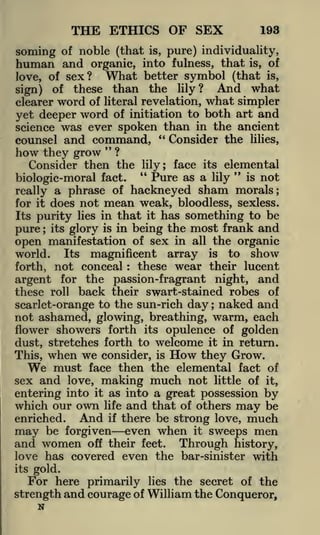 THE ETHICS OF SEX

193

soming of noble (that

is, pure) individuality,
organic, into fulness, that is, of
What better symbol (that is,
love, of sex?
And what
sign) of these than the lily?
clearer word of literal revelation, what simpler
yet deeper word of initiation to both art and
science was ever spoken than in the ancient

human and

counsel and

command, " Consider the
"

how they grow

lilies,

?

Consider then the

lily;
"

face its elemental
"

Pure as a lily is not
really a phrase of hackneyed sham morals;
for it does not mean weak, bloodless, sexless.
Its purity lies in that it has something to be
pure its glory is in being the most frank and
open manifestation of sex in all the organic
biologic-moral fact.

;

Its magnificent array is to show
not conceal these wear their lucent
argent for the passion-fragrant night, and

world.
forth,

:

these roll back their swart-stained robes of
scarlet-orange to the sun-rich day ; naked and

not ashamed, glowing, breathing, warm, each
flower showers forth its opulence of golden
dust, stretches forth to welcome it in return.
This, when we consider, is
they Grow.
must face then the elemental fact of
sex and love, making much not little of it,
entering into it as into a great possession by
which our own life and that of others may be
And if there be strong love, much
enriched.

How

We

may

be forgiven

and women

even when

off their feet.

it

sweeps

men

Through

history,
love has covered even the bar-sinister with

its

gold.

For here primarily lies the secret of the
strength and courage of William the Conqueror,

N

 