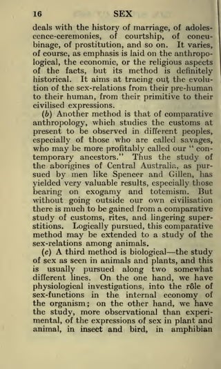 SEX

16

deals with the history of marriage, of adolescence-ceremonies, of courtship, of concubinage, of prostitution, and so on. It varies,
of course, as emphasis is laid on the anthropological, the economic, or the religious aspects
of the facts, but its method is definitely
It aims at tracing out; the evoluhistorical.
tion of the sex-relations from their pre-human
to their human, from their primitive to their
civilised expressions.

Another method is that of comparative
anthropology, which studies the customs at
present to be observed in different peoples,
(b)

especially of those who are called savages,
who may be more profitably called our " contemporary ancestors." Thus the study of
the aborigines of Central Australia, as pur-

sued by men like Spencer and Gilleri, has
yielded very valuable results, especially those
bearing on exogamy and totemism. But
without going outside our own civilisation
there is much to be gained from a comparative
study of customs, rites, and lingering superstitions.
Logically pursued, this comparative
method may be extended to a study of the
sex-relations among animals.
third method is biological the study
(c)
of sex as seen in animals and plants, and this

A

along two somewhat
the one hand, we have
physiological investigations, into the r61e of
sex-functions in the internal economy of
the organism; on the other hand, we have
the study, more observational than experimental, of the expressions of sex in plant and
animal, in insect and bird, in amphibian
is

usually

pursued

different lines.

On

 