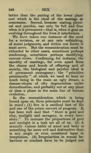 SEX

196

better than the pairing of the lower plant
sort which is the ideal of the mariage de
convenance.
Second, because mating, physical and psychic, can only be full and true

when

it is permanent
that is, when it goes on
evolving throughout the lives it intertwines.
We have taken one instance of the need
for a revision, or at any rate rethinking,
of social judgments, and within our limits it
must serve. But the reconsideration must be
extended to other cases, sometimes perhaps

confirming, sometimes perhaps modifying,
current views. Confirming, for instance, the
sanctity of marriage, for even apart from
the claims and bonds of offspring and of
society, the biological and psychic ideal is
of permanent monogamy; the "primitive
"
of which we used to hear so
promiscuity
much being in the main an ugly dream, a
disease-utopia of city degeneration under
domestication, and probably not at any place
or time a phase in the main line of human
evolution.
In the reconsideration which is being
forced upon us, three principles must be kept
in mind
(1) Sex is a cardinal fact of life
and one of the prime movers of progress. It
"
there is gold and
has been well said that
:

and savagery, in every loveTo increase the proportions of gold
story."
and sunlight is a task set all of us. (2) A
sexually vicious habit of mind and body is
something far more evil and destructive than
is any single or even occasional lapse in
temptation. (3) Irregularities in sexual behaviour or conduct have to be judged not
clay, sunlight

 