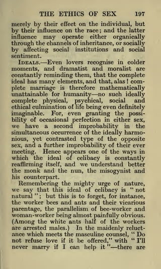 THE ETHICS OF SEX

197

effect on the individual, but
their influence on the race ; and the latter
influence may operate either organically
through the channels of inheritance, or socially
by affecting social institutions and social

merely by their

by

sentiment.

IDEALS.

Even

lovers recognise in colder

moments, and dramatist and moralist are
constantly reminding them, that the complete
many elements, and that, alas complete marriage is therefore mathematically
unattainable for humanity no such ideally
ideal has

!

and
complete physical, psychical, social
ethical culmination of life being even definitely
imaginable. For, even granting the possibility of occasional perfection in either sex,

we have a second improbability in the
simultaneous occurrence of the ideally harmonious, yet contrasted type of the opposite
sex, and a further improbability of their ever
meeting. Hence appears one of the ways in
which the ideal of celibacy is constantly
reaffirming itself, and we understand better
the monk and the nun, the misogynist and
his

counterpart.

Remembering the mighty urge of nature,
we say that this ideal of celibacy is " not
natural "; but this is to forget, for instance,
the worker bees and ants and their vicarious
parentage, the parallelism of bee-worker and
woman-worker being almost painfully obvious.
(Among the white ants half of the workers
are arrested males.) In the maidenly reluct"
ance which meets the masculine counsel,
Do
not refuse love if it be offered," with " I'll
"
never marry if I can help it
there are

 